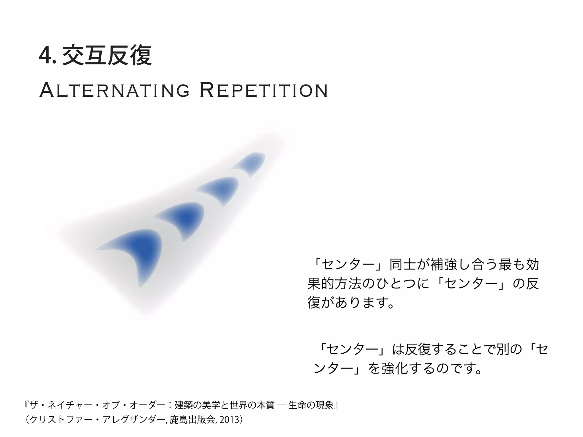 Alternating Repetition
4. 交互反復
「センター」同士が補強し合う最も効
果的方法のひとつに「センター」の反
復があります。
「センター」は反復することで別の「セ
ンター」を強化するのです。
『ザ・ネイチャー・オブ・オーダー：建築の美学と世界の本質 ― 生命の現象』
（クリストファー・アレグザンダー, 鹿島出版会, 2013）
 