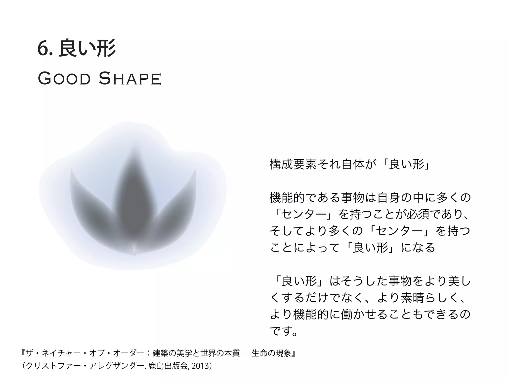 Good Shape
6. 良い形
構成要素それ自体が「良い形」
機能的である事物は自身の中に多くの
「センター」を持つことが必須であり、
そしてより多くの「センター」を持つ
ことによって「良い形」になる
「良い形」はそうした事物をより美し
くするだけでなく、より素晴らしく、
より機能的に働かせることもできるの
です。
『ザ・ネイチャー・オブ・オーダー：建築の美学と世界の本質 ― 生命の現象』
（クリストファー・アレグザンダー, 鹿島出版会, 2013）
 
