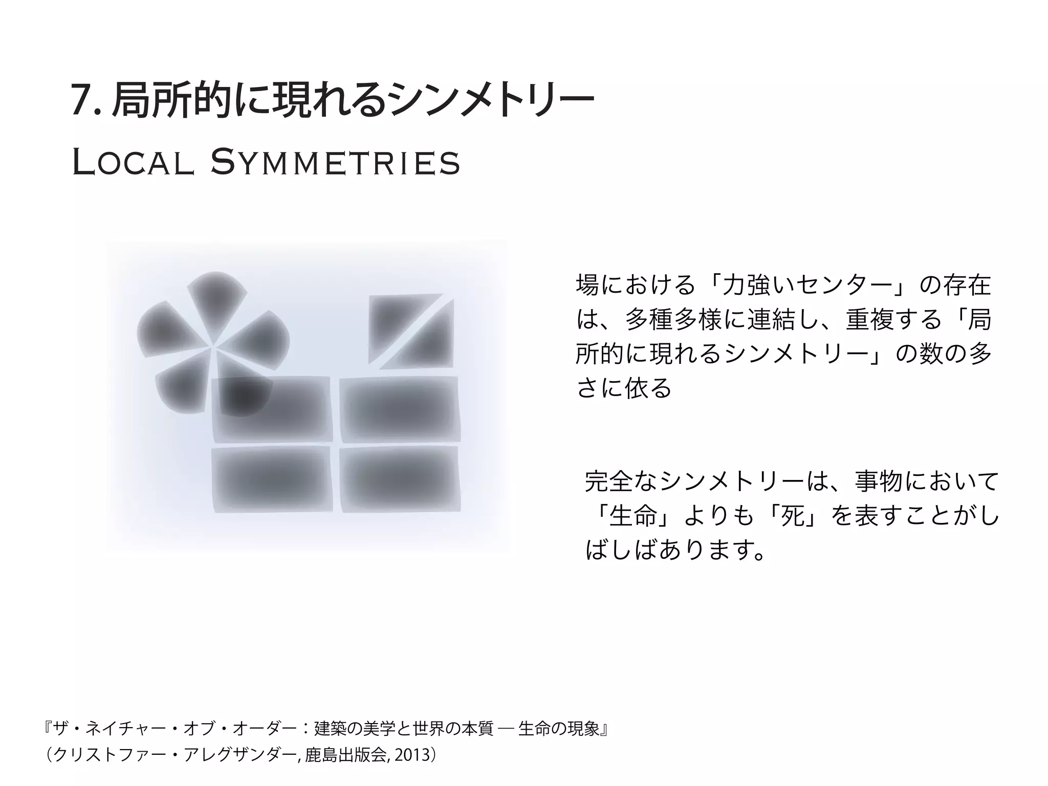 Local Symmetries
7. 局所的に現れるシンメトリー
場における「力強いセンター」の存在
は、多種多様に連結し、重複する「局
所的に現れるシンメトリー」の数の多
さに依る
完全なシンメトリーは、事物において
「生命」よりも「死」を表すことがし
ばしばあります。
『ザ・ネイチャー・オブ・オーダー：建築の美学と世界の本質 ― 生命の現象』
（クリストファー・アレグザンダー, 鹿島出版会, 2013）
 