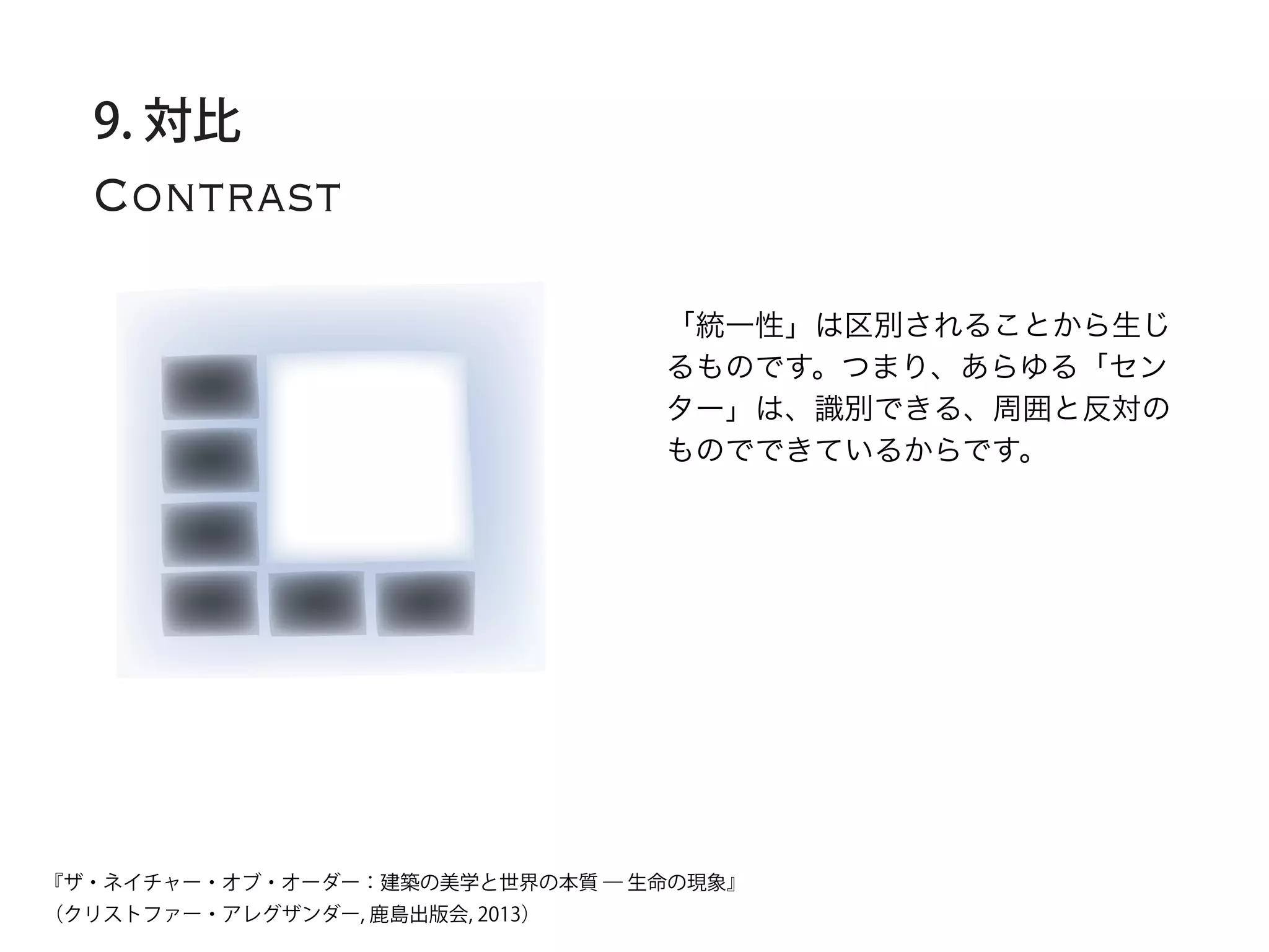 Contrast
9. 対比
「統一性」は区別されることから生じ
るものです。つまり、あらゆる「セン
ター」は、識別できる、周囲と反対の
ものでできているからです。
『ザ・ネイチャー・オブ・オーダー：建築の美学と世界の本質 ― 生命の現象』
（クリストファー・アレグザンダー, 鹿島出版会, 2013）
 