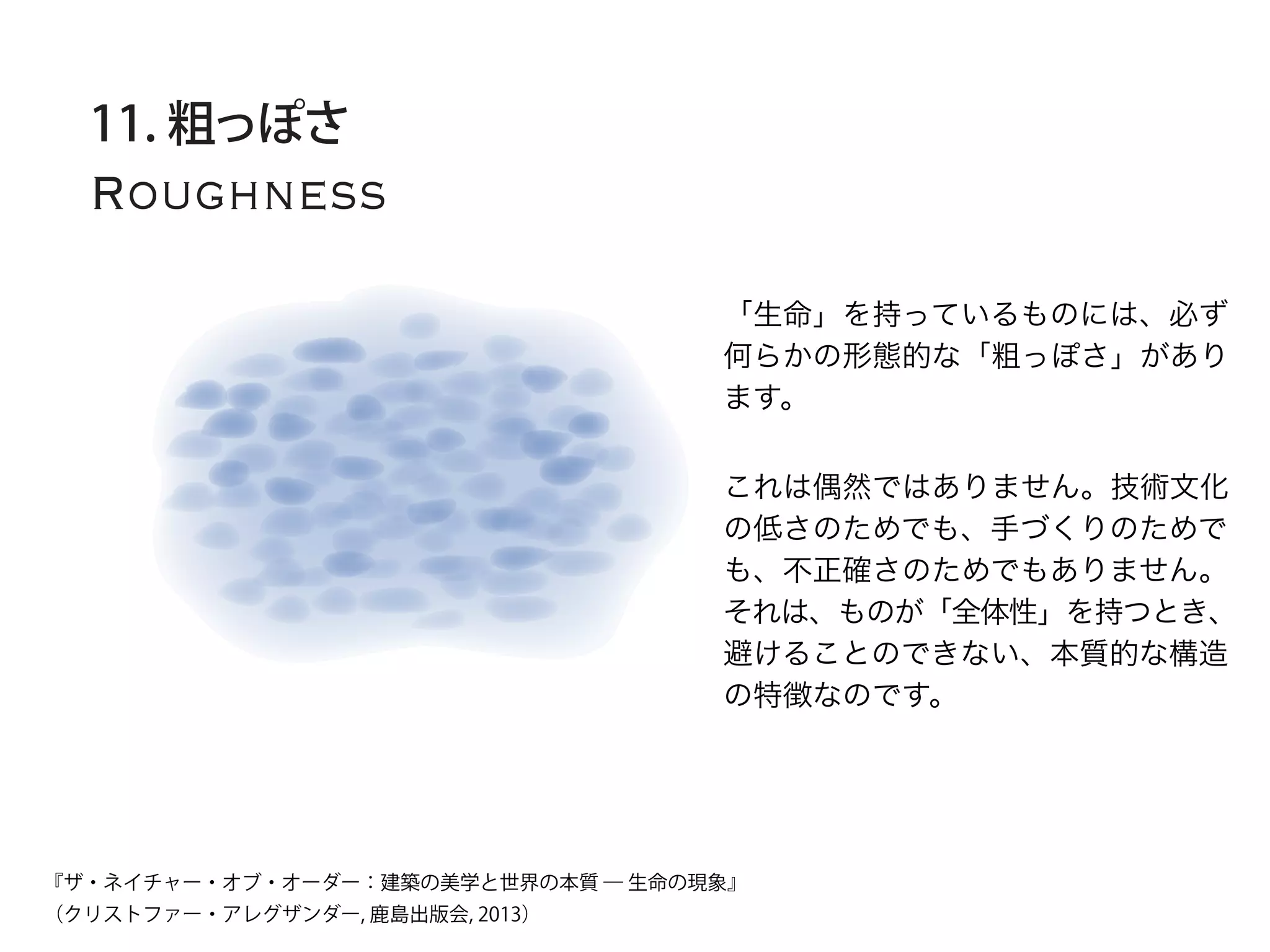 Roughness
11. 粗っぽさ
「生命」を持っているものには、必ず
何らかの形態的な「粗っぽさ」があり
ます。
これは偶然ではありません。技術文化
の低さのためでも、手づくりのためで
も、不正確さのためでもありません。
それは、ものが「全体性」を持つとき、
避けることのできない、本質的な構造
の特徴なのです。
『ザ・ネイチャー・オブ・オーダー：建築の美学と世界の本質 ― 生命の現象』
（クリストファー・アレグザンダー, 鹿島出版会, 2013）
 