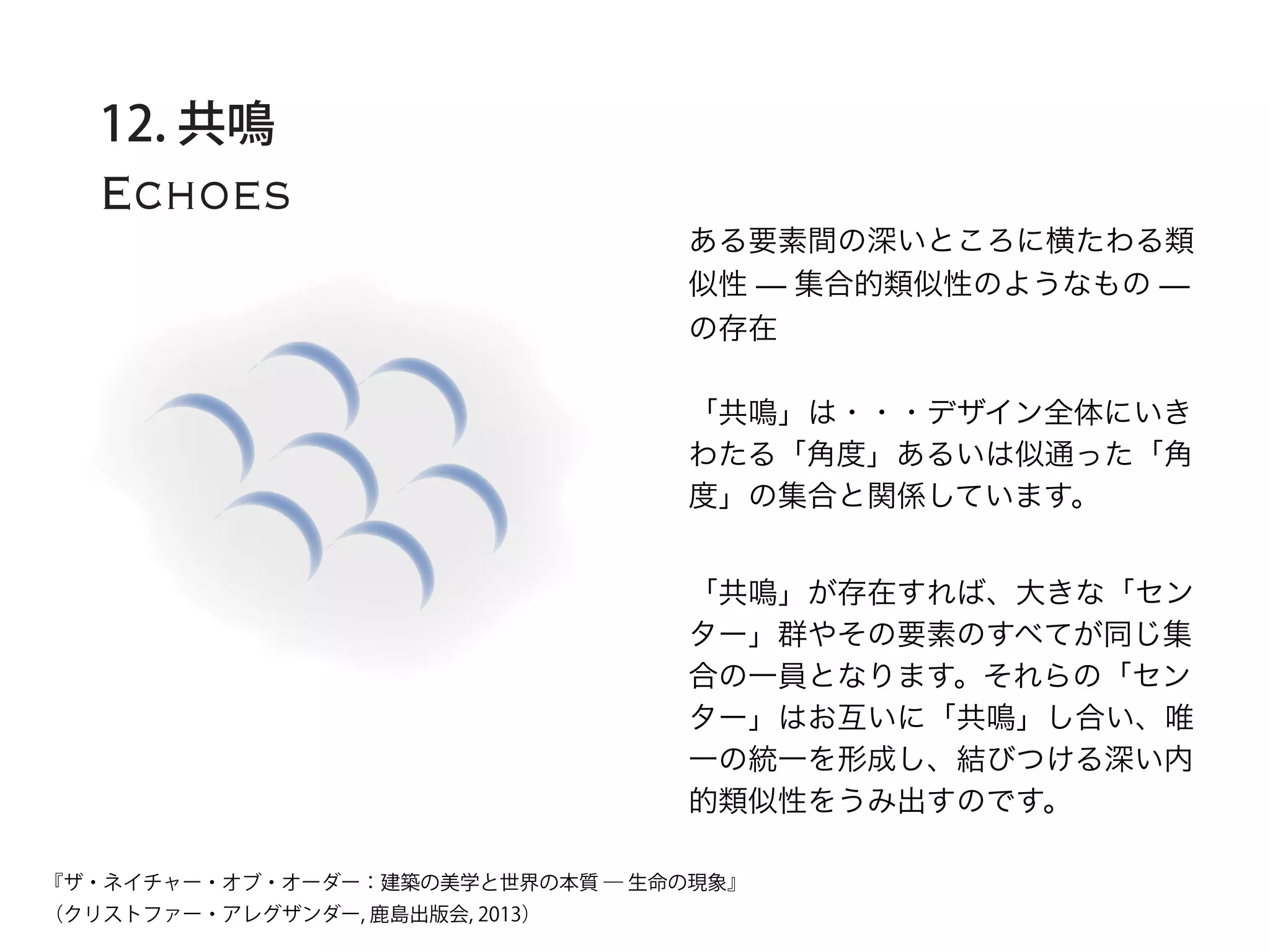 Echoes
12. 共鳴
ある要素間の深いところに横たわる類
似性 — 集合的類似性のようなもの —
の存在
「共鳴」は・・・デザイン全体にいき
わたる「角度」あるいは似通った「角
度」の集合と関係しています。
「共鳴」が存在すれば、大きな「セン
ター」群やその要素のすべてが同じ集
合の一員となります。それらの「セン
ター」はお互いに「共鳴」し合い、唯
一の統一を形成し、結びつける深い内
的類似性をうみ出すのです。
『ザ・ネイチャー・オブ・オーダー：建築の美学と世界の本質 ― 生命の現象』
（クリストファー・アレグザンダー, 鹿島出版会, 2013）
 