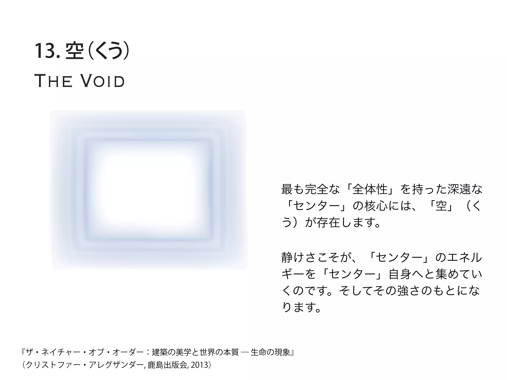 The Void
13. 空（くう）
最も完全な「全体性」を持った深遠な
「センター」の核心には、「空」（く
う）が存在します。
静けさこそが、「センター」のエネル
ギーを「センター」自身へと集めてい
くのです。そしてその強さのもとにな
ります。
『ザ・ネイチャー・オブ・オーダー：建築の美学と世界の本質 ― 生命の現象』
（クリストファー・アレグザンダー, 鹿島出版会, 2013）
 