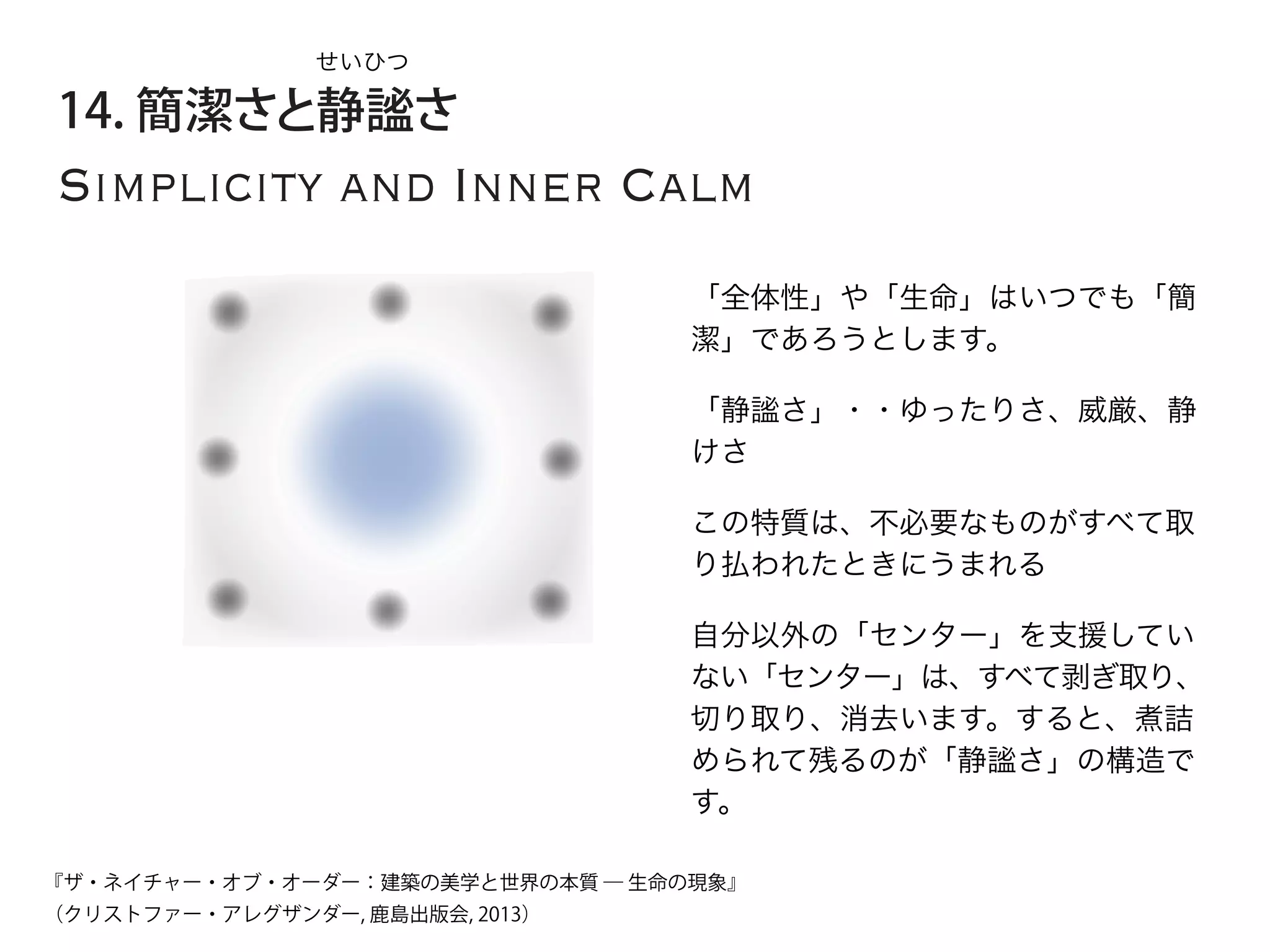 Simplicity and Inner Calm
14. 簡潔さと静謐さ
「全体性」や「生命」はいつでも「簡
潔」であろうとします。
「静謐さ」・・ゆったりさ、威厳、静
けさ
せいひつ
この特質は、不必要なものがすべて取
り払われたときにうまれる
自分以外の「センター」を支援してい
ない「センター」は、すべて剥ぎ取り、
切り取り、消去います。すると、煮詰
められて残るのが「静謐さ」の構造で
す。
『ザ・ネイチャー・オブ・オーダー：建築の美学と世界の本質 ― 生命の現象』
（クリストファー・アレグザンダー, 鹿島出版会, 2013）
 