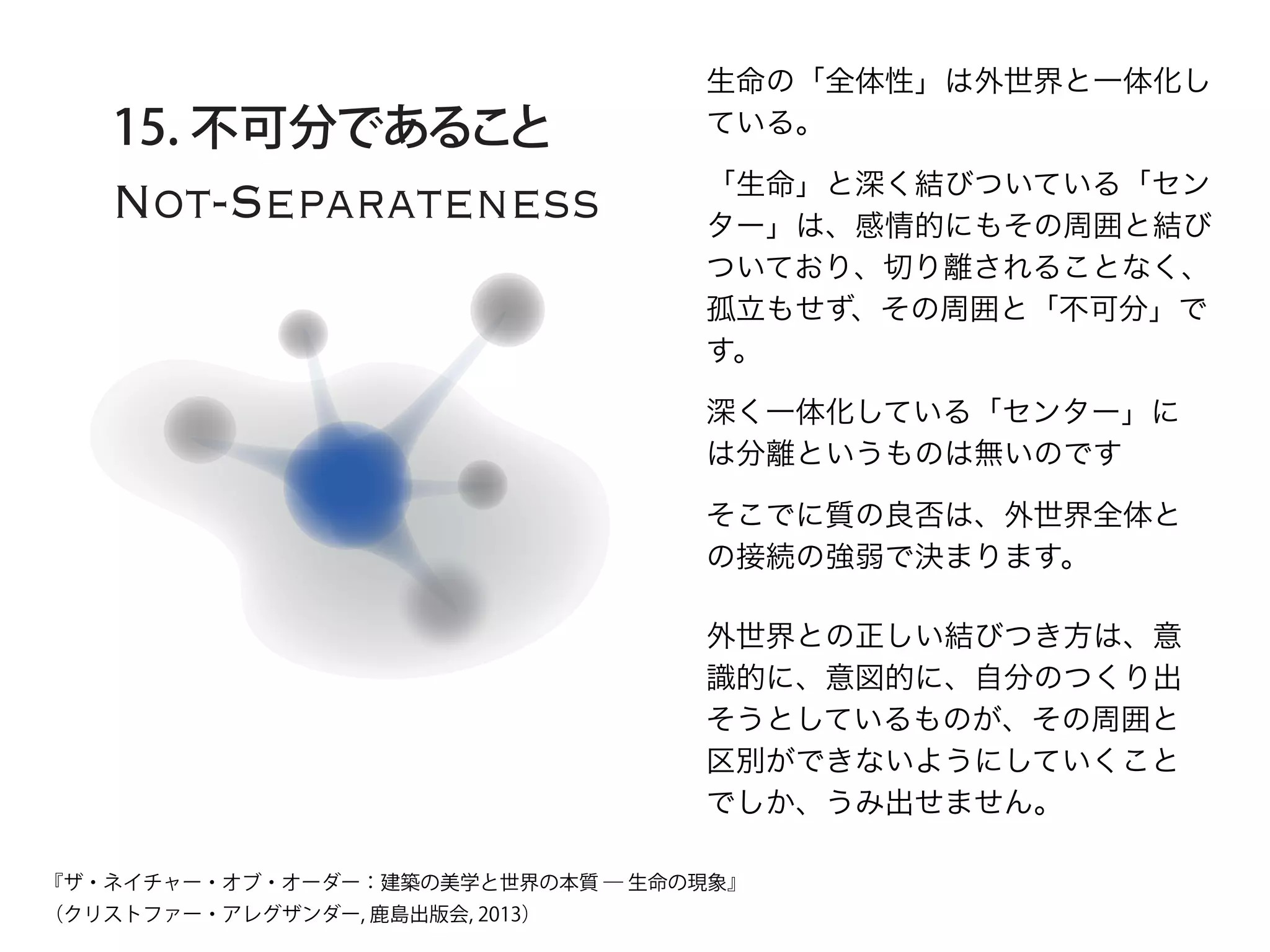 Not-Separateness
15. 不可分であること
生命の「全体性」は外世界と一体化し
ている。
「生命」と深く結びついている「セン
ター」は、感情的にもその周囲と結び
ついており、切り離されることなく、
孤立もせず、その周囲と「不可分」で
す。
深く一体化している「センター」に
は分離というものは無いのです
そこでに質の良否は、外世界全体と
の接続の強弱で決まります。
外世界との正しい結びつき方は、意
識的に、意図的に、自分のつくり出
そうとしているものが、その周囲と
区別ができないようにしていくこと
でしか、うみ出せません。
『ザ・ネイチャー・オブ・オーダー：建築の美学と世界の本質 ― 生命の現象』
（クリストファー・アレグザンダー, 鹿島出版会, 2013）
 