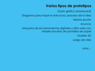 Varios tipos de prototipos
Guión gráfico (storyboard)
Diagrama para trazar la estructura, proceso de la idea
Historia escrita
Anuncio
Maqueta de las herramientas digitales y sitios web con
simples bocetos de pantallas de papel
Modelo 3D
Juego de roles
otros…