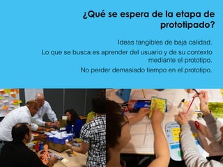 ¿Qué se espera de la etapa de
prototipado?
Ideas tangibles de baja calidad.
Lo que se busca es aprender del usuario y de su contexto
mediante el prototipo.
No perder demasiado tiempo en el prototipo.