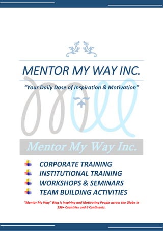 MENTOR MY WAY INC.
“Your Daily Dose of Inspiration & Motivation”
CORPORATE TRAINING
INSTITUTIONAL TRAINING
WORKSHOPS & SEMINARS
TEAM BUILDING ACTIVITIES
“Mentor My Way” Blog is Inspiring and Motivating People across the Globe in
136+ Countries and 6 Continents.
 