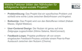Welche Faktoren bilden den Nährboden für
erfolgreiche digital-soziale Projekte?
• Problemlösung: Das Projekt löst ein spezifisches Problem und
schließt eine echte Lücke zwischen Bedürfnissen und Angebot.
• BottomUp: Das Projekt wird von den Betroffenen initiiert (Habari
Mazao, Digital Matatus).
• User-Centered Design: Der Nutzen ist genau auf eine
Zielgruppe zugeschnitten (Kilimo Salama, MomConnect).
• Feedback-Loops: Projekte profitieren oft von einem
eingebauten Feedback-Prozess und/oder einem Peer-to-Peer
Austausch zwischen den Nutzern (Choma)
 