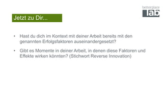 Jetzt zu Dir...
• Hast du dich im Kontext mit deiner Arbeit bereits mit den
genannten Erfolgsfaktoren auseinandergesetzt?
• Gibt es Momente in deiner Arbeit, in denen diese Faktoren und
Effekte wirken könnten? (Stichwort Reverse Innovation)
 