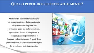Atualmente, o cliente tem condições
de pesquisar através da internet quais
soluções são usuais para o seu
problema, quais são os fornecedores,
que outros clientes já compraram a
solução, quais os pontos fortes e
fracas de cada solução, etc. A partir desta
pesquisa inicial, o cliente seleciona alguns
fornecedores e solicita propostas.
QUAL O PERFIL DOS CLIENTES ATUALMENTE?
 