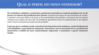 .
QUAL O PERFIL DO NOVO VENDEDOR?
Os vendedores calejados e resistentes continuam insistindo na venda de produtos em vez de
pensar na solução dos problemas dos clientes. Quando participam de uma simulação de vendas,
a primeira coisa que falam é do preço e das características do produto, certamente por já estarem
viciados com a prática do dia a dia. Os benefícios geralmente ficam no esquecimento. E por agirem
assim, ficam na mesmice ano após ano de profissão.
É preciso que o vendedor tenha consciência da importância da mudança, sendo fundamental
a flexibilidade e capacidade de adaptação. Entretanto, isso só será possível se o profissional
desenvolver o hábito de fazer autoavaliações imparciais e constantes e quiser realmente
mudar.
 