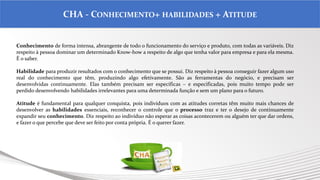 .
CHA - CONHECIMENTO+ HABILIDADES + ATITUDE
Conhecimento de forma intensa, abrangente de todo o funcionamento do serviço e produto, com todas as variáveis. Diz
respeito à pessoa dominar um determinado Know-how a respeito de algo que tenha valor para empresa e para ela mesma.
É o saber.
Habilidade para produzir resultados com o conhecimento que se possui. Diz respeito à pessoa conseguir fazer algum uso
real do conhecimento que têm, produzindo algo efetivamente. São as ferramentas do negócio, e precisam ser
desenvolvidas continuamente. Elas também precisam ser específicas – e especificadas, pois muito tempo pode ser
perdido desenvolvendo habilidades irrelevantes para uma determinada função e sem um plano para o futuro.
Atitude é fundamental para qualquer conquista, pois indivíduos com as atitudes corretas têm muito mais chances de
desenvolver as habilidades essenciais, reconhecer o controle que o processo traz e ter o desejo de continuamente
expandir seu conhecimento. Diz respeito ao indivíduo não esperar as coisas acontecerem ou alguém ter que dar ordens,
e fazer o que percebe que deve ser feito por conta própria. É o querer fazer.
 