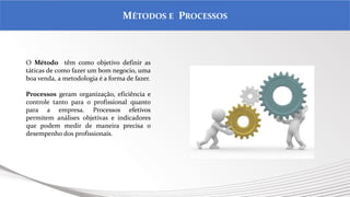 .
MÉTODOS E PROCESSOS
O Método têm como objetivo definir as
táticas de como fazer um bom negocio, uma
boa venda, a metodologia é a forma de fazer.
Processos geram organização, eficiência e
controle tanto para o profissional quanto
para a empresa. Processos efetivos
permitem análises objetivas e indicadores
que podem medir de maneira precisa o
desempenho dos profissionais.
 