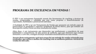 PROGRAMA DE EXCELENCIA EM VENDAS !
O PEV é um treinamento formatado através das ferramentas do coaching e técnicas de
vendas, comprovadas e validadas que tem como proposta o desenvolvimento de
capacidades, habilidades e potencial do individuo.
A finalidade do PEV e ser um Treinamento de Vendas que apresente um método capaz de
potencializar os resultados e capacitar vendedores de forma efetiva, para que tenham um
desempenho melhor frente aos seus resultados de vendas.
Além disso, é um treinamento que desenvolve nos profissionais a consciência de suas
habilidades e competências, de seus pontos de melhoria, para que eliminem suas crenças
limitantes, e com isso, consigam alcançar resultados extraordinários em suas vendas.
Através deste treinamento você terá acesso há um método de vendas orientado para
resultados, que utiliza o melhor do coaching com as melhores práticas e técnicas de
vendas do mercado.
 