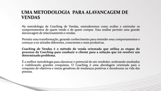 UMA METODOLOGIA PARA ALAVANCAGEM DE
VENDAS
Na metodologia de Coaching de Vendas, entenderemos como avaliar e estimular os
comportamentos de quem vende e de quem compra. Essa análise permite uma grande
alavancagem de relacionamento e vendas.
Permite uma transformação, gerando conhecimento para entender seus comportamentos e
começar a ter atitudes diferentes, conscientes e mais produtivas.
Coaching de Vendas é o método de venda orientada que utiliza as etapas do
processo de Coaching para conduzir o cliente para a solução que irá resolver um
determinado problema.
É a melhor metodologia para alavancar o potencial de um vendedor, acelerando resultados
e viabilizando grandes conquistas. O Coaching é uma abordagem orientada para a
conquista de objetivos e metas geradoras de mudanças positivas e duradouras na vida das
pessoas.
 