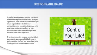 .
RESPONSABILIDADE
A maioria das pessoas comete erros por
viver em um piloto automático, sempre
apressado, sem avaliar se o caminho que
estão seguindo é o melhor. Ao
conquistarem a consciência gerada pelo
coaching, poderão escolher se vão
continuar errando ou se vão agir com
mais foco em seus objetivos.
E neste momento, surge a oportunidade
de assumir a responsabilidade com a
própria vida. Definir um novo foco para
a conquista de sucesso e felicidade.
 