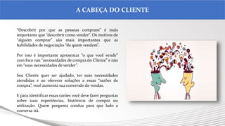 .
A CABEÇA DO CLIENTE
“Descobrir por que as pessoas compram” é mais
importante que “descobrir como vender”. Os motivos de
“alguém comprar” são mais importantes que as
habilidades de negociação “de quem vendem”.
Por isso é importante apresentar “o que você vende”
com foco nas “necessidades de compra do Cliente” e não
em “suas necessidades de vender”.
Seu Cliente quer ser ajudado, ter suas necessidades
atendidas e ao oferecer soluções a essas “razões de
compra”, você aumenta sua conversão de vendas.
E para identificar essas razões você deve fazer perguntas
sobre suas experiências, históricos de compra ou
utilização. Quem pergunta conduz para que lado a
conversa irá.
 