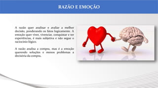 .
RAZÃO E EMOÇÃO
A razão quer analisar e avaliar a melhor
decisão, ponderando os fatos logicamente. A
emoção quer viver, vivenciar, conquistar e ter
experiências, é mais subjetiva e não segue o
raciocínio lógico.
A razão analisa a compra, mas é a emoção
querendo soluções e menos problemas a
decisória da compra.
 