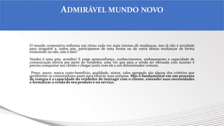 O mundo corporativo enfrenta um ritmo cada vez mais intenso de mudanças, isso já não é novidade
para ninguém e, todos nós, participamos de uma forma ou de outra destas mudanças de forma
consciente ou não, isso é fato!
Vender é uma arte, acredite! E exige autoconfiança, conhecimentos, embasamento e capacidade de
comunicação efetiva por parte do vendedor, uma vez que para a venda ser efetuada com sucesso é
preciso conquistar seu cliente e chegar junto com ele a um denominador comum.
Preço, prazo, marca custo-benefício, qualidade, status, valor agregado são alguns dos critérios que
geralmente os consumidores usam para efetivar suas compras. Mas o fundamental em um processo
de compra é a capacidade do vendedor de interagir com o cliente, entender suas necessidades
e formalizar a venda de seu produto e ou serviço.
ADMIRÁVEL MUNDO NOVO
 