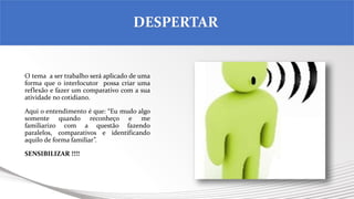 O tema a ser trabalho será aplicado de uma
forma que o interlocutor possa criar uma
reflexão e fazer um comparativo com a sua
atividade no cotidiano.
Aqui o entendimento é que: “Eu mudo algo
somente quando reconheço e me
familiarizo com a questão fazendo
paralelos, comparativos e identificando
aquilo de forma familiar”.
SENSIBILIZAR !!!!
DESPERTAR
 