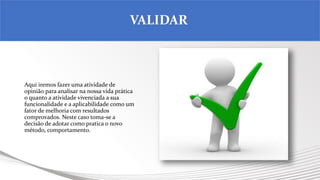 Aqui iremos fazer uma atividade de
opinião para analisar na nossa vida prática
o quanto a atividade vivenciada a sua
funcionalidade e a aplicabilidade como um
fator de melhoria com resultados
comprovados. Neste caso toma-se a
decisão de adotar como pratica o novo
método, comportamento.
VALIDAR
 