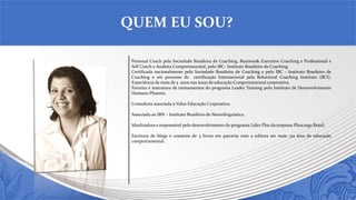 Personal Coach pela Sociedade Brasileira de Coaching, Business& Executive Coaching e Professional e
Self Coach e Analista Comportamental, pelo IBC- Instituto Brasileiro de Coaching.
Certificada nacionalmente pela Sociedade Brasileira de Coaching e pelo IBC - Instituto Brasileiro de
Coaching e em processo de certificação Internacional pela Behavioral Coaching Instituto (BCI).
Experiência de mais de 5 anos nas áreas de educação Comportamental corporativa.
Parceira e instrutora de treinamentos do programa Leader Training pelo Instituto de Desenvolvimento
Humano Phoenix.
Consultora associada à Value Educação Corporativa.
Associada ao IBN – Instituto Brasileiro de Neurolinguística.
Idealizadora e responsável pelo desenvolvimento do programa Líder Plus da empresa Pluscargo Brasil.
Escritora de blogs e coautora de 3 livros em parceria com a editora ser mais ,na área de educação
comportamental.
QUEM EU SOU?
 