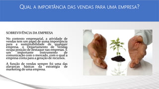 SOBREVIVÊNCIA DA EMPRESA
No contexto empresarial, a atividade de
vendas tem um papel de suma importância
para a sustentabilidade de qualquer
empresa. o Departamento de Vendas
ocupa posição de destaque nas empresas. É
um importante instrumento de
comunicação com o mercado, com o qual a
empresa conta para a geração de recursos.
A função de vendas sempre foi uma das
alavancas básicas da estratégia de
marketing de uma empresa.
.
QUAL A IMPORTÂNCIA DAS VENDAS PARA UMA EMPRESA?
 