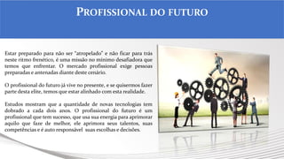 Por Claudia Dias
Estar preparado para não ser “atropelado” e não ficar para trás
neste ritmo frenético, é uma missão no mínimo desafiadora que
temos que enfrentar. O mercado profissional exige pessoas
preparadas e antenadas diante deste cenário.
O profissional do futuro já vive no presente, e se quisermos fazer
parte desta elite, temos que estar alinhado com esta realidade.
Estudos mostram que a quantidade de novas tecnologias tem
dobrado a cada dois anos. O profissional do futuro é um
profissional que tem sucesso, que usa sua energia para aprimorar
aquilo que faze de melhor, ele aprimora seus talentos, suas
competências e é auto responsável suas escolhas e decisões.
PROFISSIONAL DO FUTURO
 
