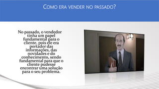 No passado, o vendedor
tinha um papel
fundamental para o
cliente, pois ele era
portador das
informações, das
novidades e do
conhecimento, sendo
fundamental para que o
cliente pudesse
encontrar uma solução
para o seu problema.
COMO ERA VENDER NO PASSADO?
 