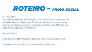 Oi! Tudo bem?
Ontem nós recebemos aqui na loja, no final do dia, essas peças que são
novidade. Dá uma olhada aqui. Eu nem ia mostrar essas peças porque
algumas clientes já reservaram e algumas nem tem mais. Mas olha que
legais essas peças que ainda temos.
Mostra as peças
Seleciona 2 e mostra TODOS os detalhes e diferenciais de cada uma
Convida para ir até a loja ou chamar no inbox/Whatsapp...
 