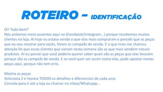 Oi! Tudo bem?
Nós andamos meio ausentes aqui no (Facebook/Instagram...) porque recebemos muitas
clientes na loja. Aí hoje eu estava vendo o que elas mais compraram e percebi que as peças
que eu vou mostrar para vocês, foram as campeãs de venda. E o que mais me chamou
atenção foi que essas clientes que vieram nesta semana são as que mais vendem nossos
produtos. Aí eu pensei que você poderia querer saber quais são as peças que elas levaram
porque são as campeãs de venda. E se você quer ser assim como elas, pode apostar nestas
peças aqui, porque não tem erro.
Mostra as peças
Seleciona 2 e mostra TODOS os detalhes e diferenciais de cada uma
Convida para ir até a loja ou chamar no inbox/Whatsapp...
 