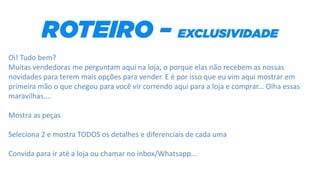 Oi! Tudo bem?
Muitas vendedoras me perguntam aqui na loja, o porque elas não recebem as nossas
novidades para terem mais opções para vender. E é por isso que eu vim aqui mostrar em
primeira mão o que chegou para você vir correndo aqui para a loja e comprar... Olha essas
maravilhas....
Mostra as peças
Seleciona 2 e mostra TODOS os detalhes e diferenciais de cada uma
Convida para ir até a loja ou chamar no inbox/Whatsapp...
 
