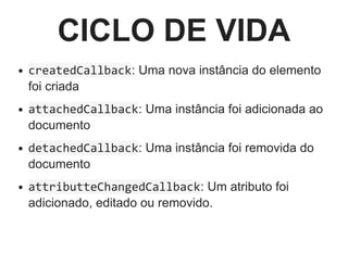CICLO DE VIDA
createdCallback: Uma nova instância do elemento
foi criada
attachedCallback: Uma instância foi adicionada ao
documento
detachedCallback: Uma instância foi removida do
documento
attributteChangedCallback: Um atributo foi
adicionado, editado ou removido.
 