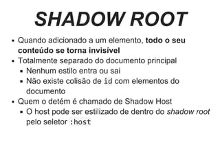 SHADOW ROOT
Quando adicionado a um elemento, todo o seu
conteúdo se torna invisível
Totalmente separado do documento principal
Nenhum estilo entra ou sai
Não existe colisão de id com elementos do
documento
Quem o detém é chamado de Shadow Host
O host pode ser estilizado de dentro do shadow root
pelo seletor :host
 