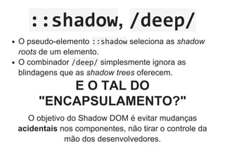 ::shadow, /deep/
O pseudo­elemento ::shadow seleciona as shadow
roots de um elemento.
O combinador /deep/ simplesmente ignora as
blindagens que as shadow trees oferecem.
E O TAL DO
"ENCAPSULAMENTO?"
O objetivo do Shadow DOM é evitar mudanças
acidentais nos componentes, não tirar o controle da
mão dos desenvolvedores.
 