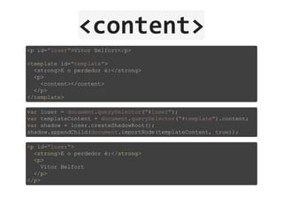 <content>
<p id="loser">Vitor Belfort</p>
<template id="template">
  <strong>E o perdedor é:</strong>
  <p>
    <content></content>
  </p>
</template>
var loser = document.querySelector("#loser");
var templateContent = document.querySelector("#template").content;
var shadow = loser.createShadowRoot();
shadow.appendChild(document.importNode(templateContent, true));
<p id="loser">
  <strong>E o perdedor é:</strong>
  <p>
    Vitor Belfort
  </p>
</p>
 
