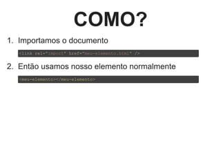 COMO?
1.  Importamos o documento
2.  Então usamos nosso elemento normalmente
<link rel="import" href="meu­elemento.html" />
<meu­elemento></meu­elemento>
 