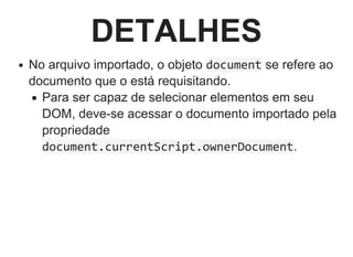 DETALHES
No arquivo importado, o objeto document se refere ao
documento que o está requisitando.
Para ser capaz de selecionar elementos em seu
DOM, deve­se acessar o documento importado pela
propriedade
document.currentScript.ownerDocument.
 