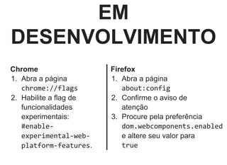 EM
DESENVOLVIMENTO
Chrome
1.  Abra a página
chrome://flags
2.  Habilite a flag de
funcionalidades
experimentais:
#enable‐
experimental‐web‐
platform‐features.
Firefox
1.  Abra a página
about:config
2.  Confirme o aviso de
atenção
3.  Procure pela preferência
dom.webcomponents.enabled
e altere seu valor para
true
 