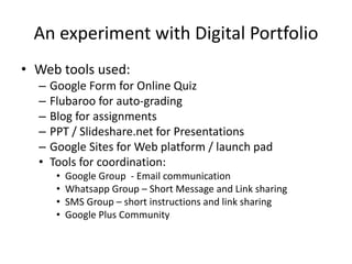 An experiment with Digital Portfolio
• Web tools used:
– Google Form for Online Quiz
– Flubaroo for auto-grading
– Blog for assignments
– PPT / Slideshare.net for Presentations
– Google Sites for Web platform / launch pad
• Tools for coordination:
• Google Group - Email communication
• Whatsapp Group – Short Message and Link sharing
• SMS Group – short instructions and link sharing
• Google Plus Community
 
