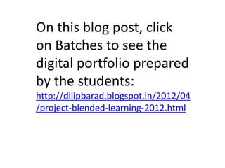 On this blog post, click
on Batches to see the
digital portfolio prepared
by the students:
http://dilipbarad.blogspot.in/2012/04
/project-blended-learning-2012.html
 