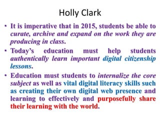 Holly Clark
• It is imperative that in 2015, students be able to
curate, archive and expand on the work they are
producing in class.
• Today’s education must help students
authentically learn important digital citizenship
lessons.
• Education must students to internalize the core
subject as well as vital digital literacy skills such
as creating their own digital web presence and
learning to effectively and purposefully share
their learning with the world.
 