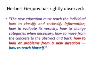 Herbert Gerjuoy has rightly observed:
• "The new education must teach the individual
how to classify and reclassify information,
how to evaluate its veracity, how to change
categories when necessary, how to move from
the concrete to the abstract and back, how to
look at problems from a new direction —
how to teach himself."
 