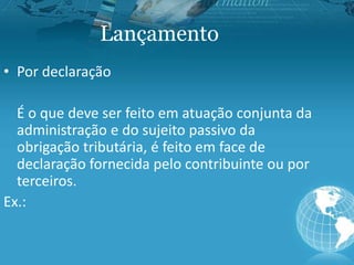 Lançamento
• Por declaração
É o que deve ser feito em atuação conjunta da
administração e do sujeito passivo da
obrigação tributária, é feito em face de
declaração fornecida pelo contribuinte ou por
terceiros.
Ex.:
 