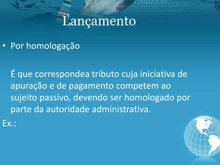 Lançamento
• Por homologação
É que correspondea tributo cuja iniciativa de
apuração e de pagamento competem ao
sujeito passivo, devendo ser homologado por
parte da autoridade administrativa.
Ex.:
 