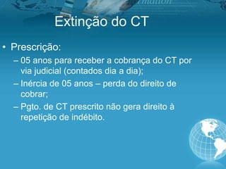 Extinção do CT
• Prescrição:
– 05 anos para receber a cobrança do CT por
via judicial (contados dia a dia);
– Inércia de 05 anos – perda do direito de
cobrar;
– Pgto. de CT prescrito não gera direito à
repetição de indébito.
 