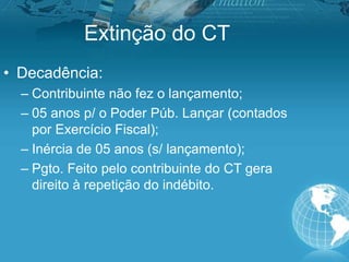Extinção do CT
• Decadência:
– Contribuinte não fez o lançamento;
– 05 anos p/ o Poder Púb. Lançar (contados
por Exercício Fiscal);
– Inércia de 05 anos (s/ lançamento);
– Pgto. Feito pelo contribuinte do CT gera
direito à repetição do indébito.
 