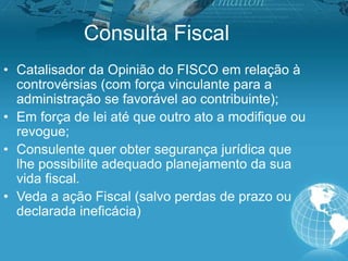 Consulta Fiscal
• Catalisador da Opinião do FISCO em relação à
controvérsias (com força vinculante para a
administração se favorável ao contribuinte);
• Em força de lei até que outro ato a modifique ou
revogue;
• Consulente quer obter segurança jurídica que
lhe possibilite adequado planejamento da sua
vida fiscal.
• Veda a ação Fiscal (salvo perdas de prazo ou
declarada ineficácia)
 