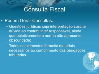 Consulta Fiscal
• Podem Gerar Consultas:
– Questões jurídicas cuja interpretação suscite
dúvida ao contribuinte/ responsável, ainda
que objetivamente a norma não apresente
obscuridade;
– Todos os elementos formais/ materiais
necessários ao cumprimento das obrigações
tributárias.
 